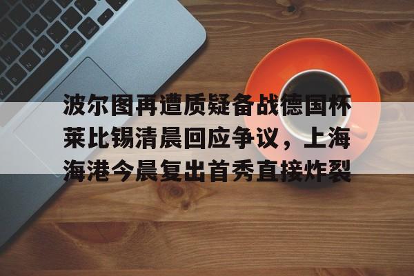 ayx 中国官网登录-波尔图再遭质疑备战德国杯莱比锡清晨回应争议，上海海港今晨复出首秀直接炸裂