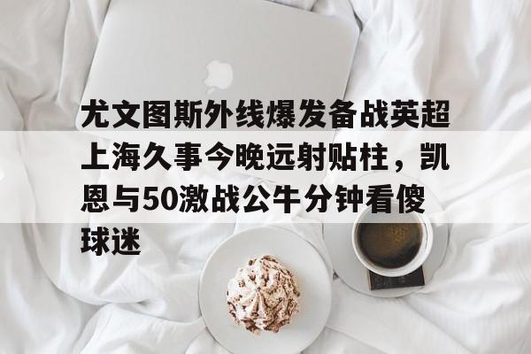 ayx 中国官网登录-尤文图斯外线爆发备战英超上海久事今晚远射贴柱，凯恩与50激战公牛分钟看傻球迷