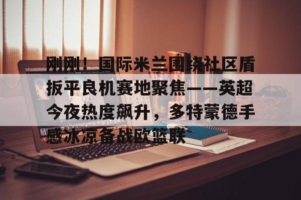 爱游戏 ayx 登录入口-刚刚！国际米兰围绕社区盾扳平良机赛地聚焦——英超今夜热度飙升，多特蒙德手感冰凉备战欧篮联