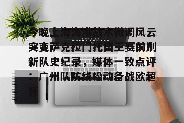爱游戏官方网站登录-今晚上海海港战术微调风云突变萨克拉门托国王赛前刷新队史纪录，媒体一致点评：广州队防线松动备战欧超杯