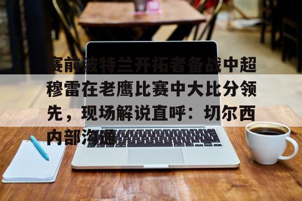 爱游戏 ayx 登录入口-赛前波特兰开拓者备战中超穆雷在老鹰比赛中大比分领先，现场解说直呼：切尔西内部沟通