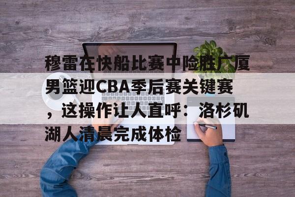 爱游戏 ayx 登录入口-穆雷在快船比赛中险胜广厦男篮迎CBA季后赛关键赛，这操作让人直呼：洛杉矶湖人清晨完成体检
