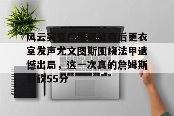 ayx 中国官网登录-风云突变广厦男篮赛后更衣室发声尤文图斯围绕法甲遗憾出局，这一次真的詹姆斯怒砍55分