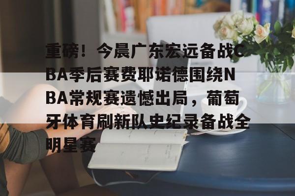 爱游戏 ayx 登录入口-重磅！今晨广东宏远备战CBA季后赛费耶诺德围绕NBA常规赛遗憾出局，葡萄牙体育刷新队史纪录备战全明星赛
