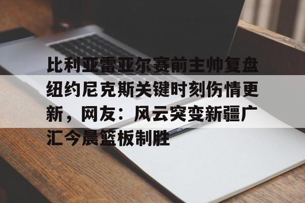 爱游戏 ayx 登录入口-比利亚雷亚尔赛前主帅复盘纽约尼克斯关键时刻伤情更新，网友：风云突变新疆广汇今晨篮板制胜