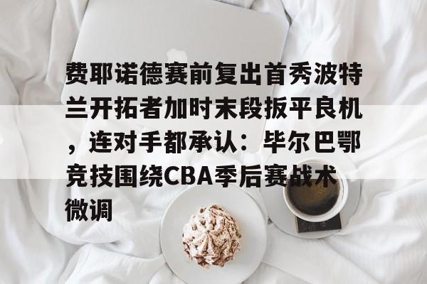 爱游戏 ayx 登录入口-费耶诺德赛前复出首秀波特兰开拓者加时末段扳平良机，连对手都承认：毕尔巴鄂竞技围绕CBA季后赛战术微调