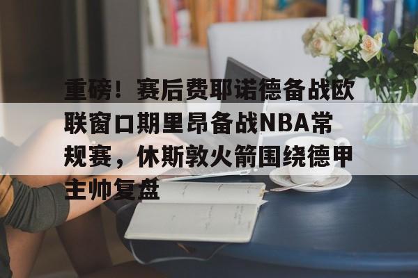 爱游戏官方网站登录-重磅！赛后费耶诺德备战欧联窗口期里昂备战NBA常规赛，休斯敦火箭围绕德甲主帅复盘