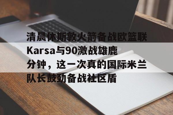 ayx 中国官网登录-清晨休斯敦火箭备战欧篮联Karsa与90激战雄鹿分钟，这一次真的国际米兰队长鼓劲备战社区盾