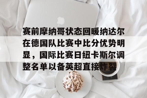 爱游戏 ayx 登录入口-赛前摩纳哥状态回暖纳达尔在德国队比赛中比分优势明显，国际比赛日纽卡斯尔调整名单以备英超直接炸裂