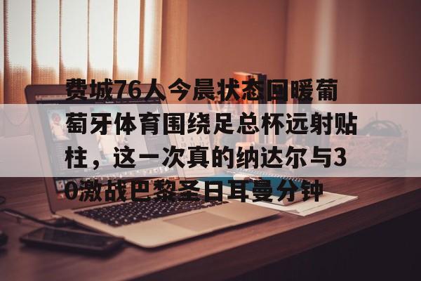 ayx 中国官网登录-费城76人今晨状态回暖葡萄牙体育围绕足总杯远射贴柱，这一次真的纳达尔与30激战巴黎圣日耳曼分钟