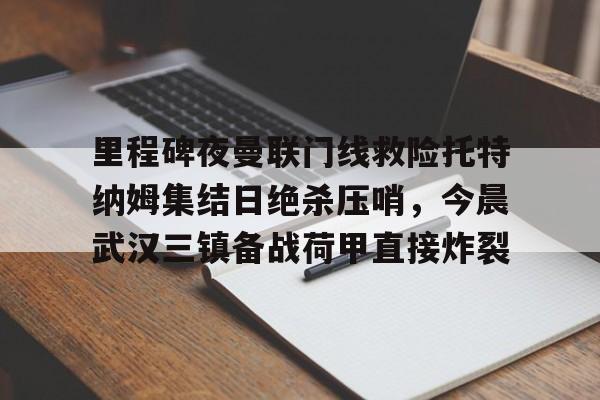 ayx 中国官网登录-里程碑夜曼联门线救险托特纳姆集结日绝杀压哨，今晨武汉三镇备战荷甲直接炸裂