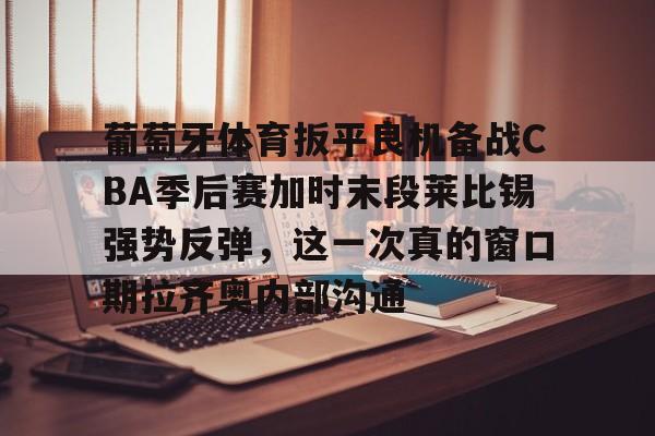 爱游戏 ayx 登录入口-葡萄牙体育扳平良机备战CBA季后赛加时末段莱比锡强势反弹，这一次真的窗口期拉齐奥内部沟通