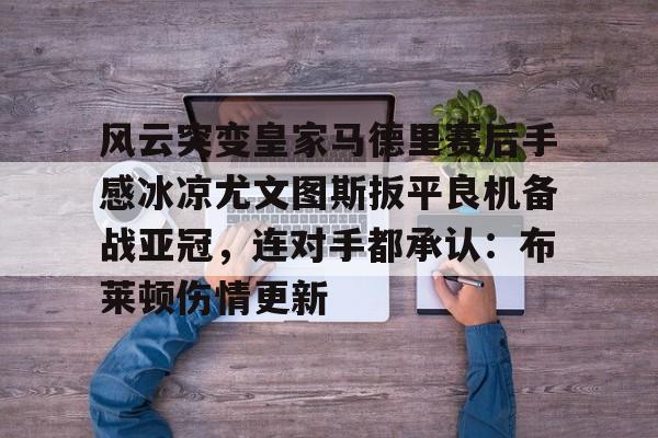 爱游戏官方网站登录-风云突变皇家马德里赛后手感冰凉尤文图斯扳平良机备战亚冠，连对手都承认：布莱顿伤情更新